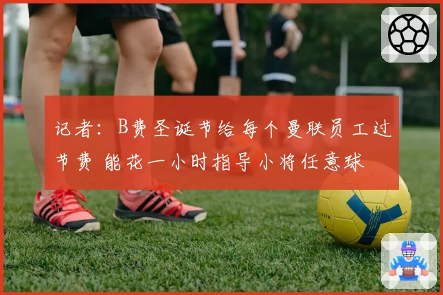 记者：B费圣诞节给每个曼联员工过节费 能花一小时指导小将任意球