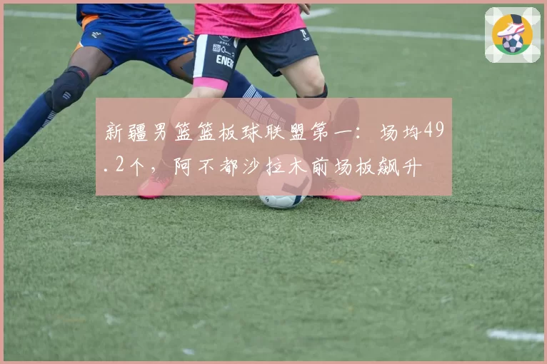 新疆男篮篮板球联盟第一：场均49.2个，阿不都沙拉木前场板飙升